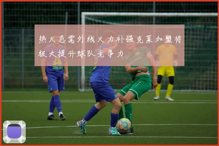 热火急需外线火力补强克莱加盟将极大提升球队竞争力