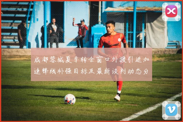 成都蓉城夏季转会窗口外援引进加速锋线补强目标及最新谈判动态分析