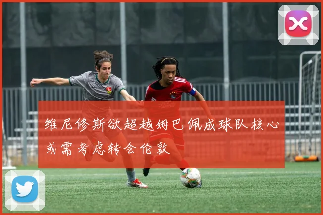 维尼修斯欲超越姆巴佩成球队核心或需考虑转会伦敦