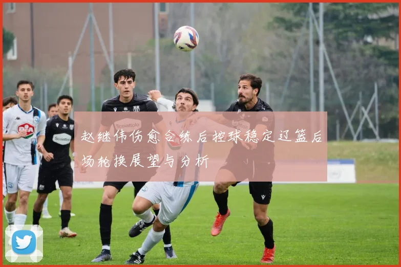 赵继伟伤愈合练后控球稳定辽篮后场轮换展望与分析