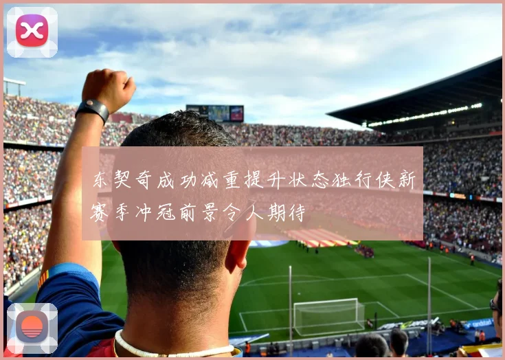 东契奇成功减重提升状态独行侠新赛季冲冠前景令人期待