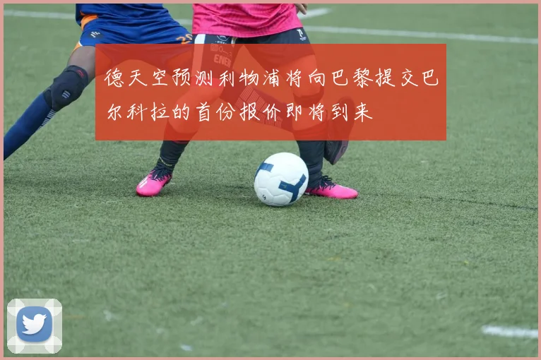 德天空预测利物浦将向巴黎提交巴尔科拉的首份报价即将到来