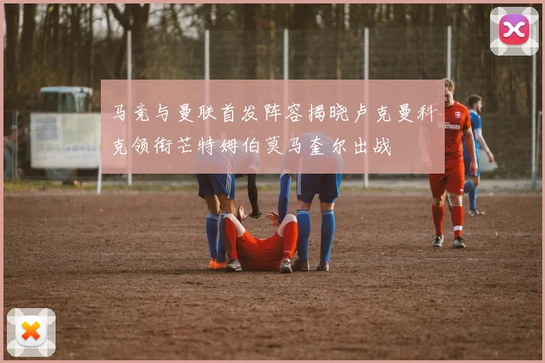 马竞与曼联首发阵容揭晓卢克曼科克领衔芒特姆伯莫马奎尔出战