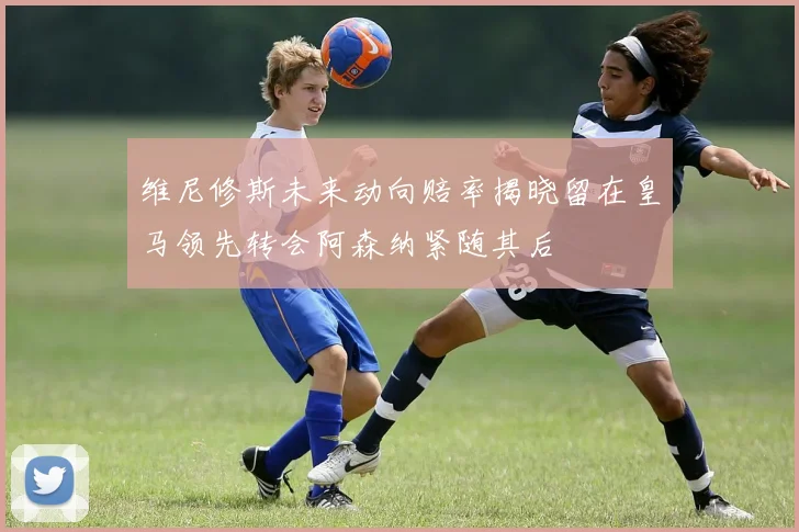 维尼修斯未来动向赔率揭晓留在皇马领先转会阿森纳紧随其后