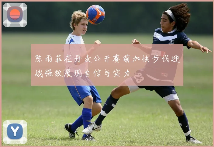 陈雨菲在丹麦公开赛前加快步伐迎战强敌展现自信与实力