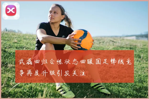 武磊回归合练状态回暖国足锋线竞争再度升级引发关注