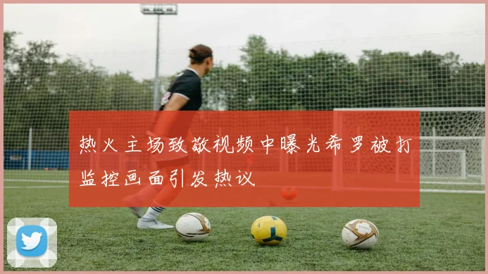 热火主场致敬视频中曝光希罗被打监控画面引发热议