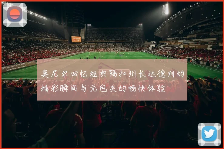 奥尼尔回忆经典隔扣州长达德利的精彩瞬间与无包夹的畅快体验
